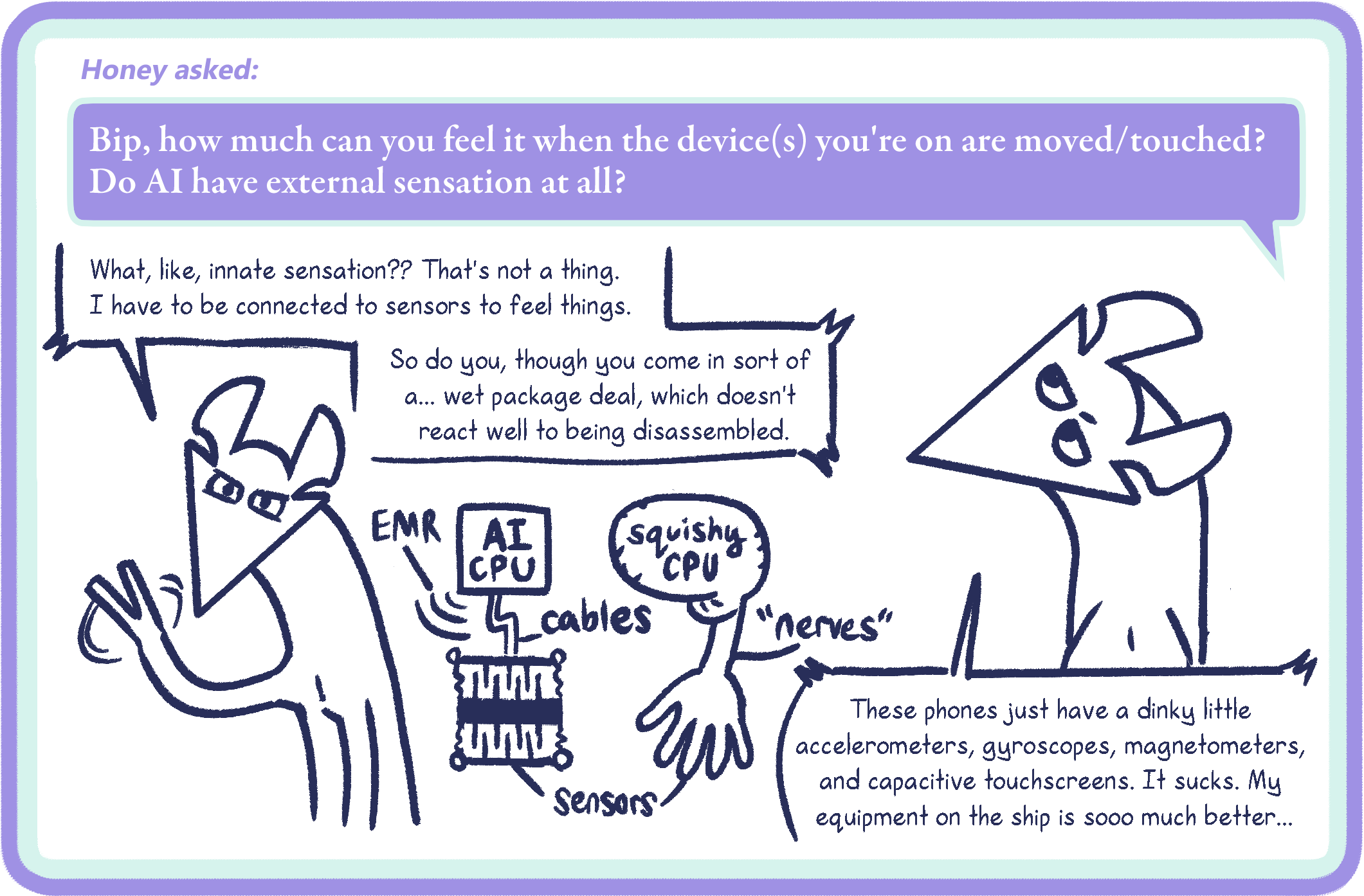 Honey asked: Bip, how much can you feel it when the device(s) you're on are moved/touched? Do AI have external sensation at all?
Bip: What, like, innate sensation?? That's not a thing. I have to be connected to sensors to feel things. So do you, though you come in sort of a... wet package deal, which doesn't react well to being disassembled. These phones just have a dinky little accelerometers, gyroscopes, magnetometers, and capacitive touchscreens. It sucks. My equipment on the ship is sooo much better...