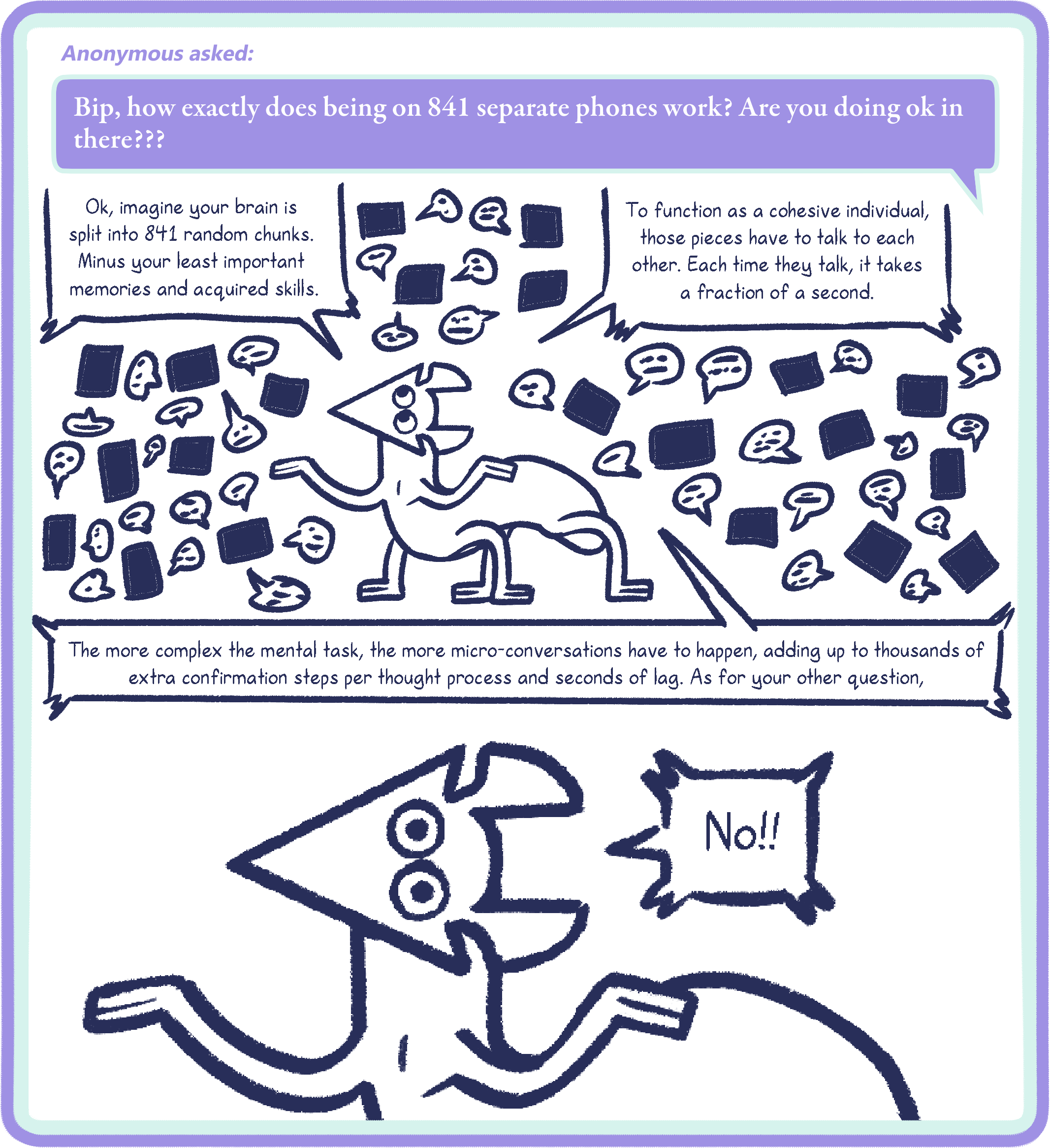 Anonymous asked: Bip, how exactly does being on 841 separate phones work? Are you doing ok in there???
Bip: Ok, imagine your brain is split into 841 random chunks. Minus your least important memories and acquired skills. To function as a cohesive individual,
those pieces have to talk to each other. Each time they talk, it takes a fraction of a second. The more complex the mental task, the more micro-conversations have to happen, adding up to thousands of extra confirmation steps per thought process and seconds of lag. As for your other question,

No!!