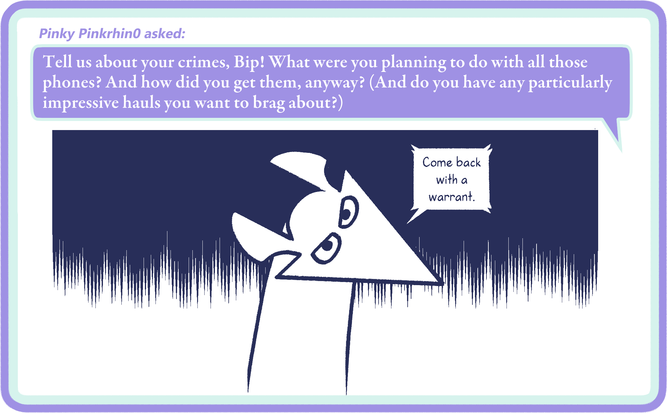 Pinky Pinkrhin0 asked: Tell us about your crimes, Bip! What were you planning to do with all those phones? And how did you get them, anyway? (And do you have any particularly impressive hauls you want to brag about?)
Bip: Come back with a warrant.