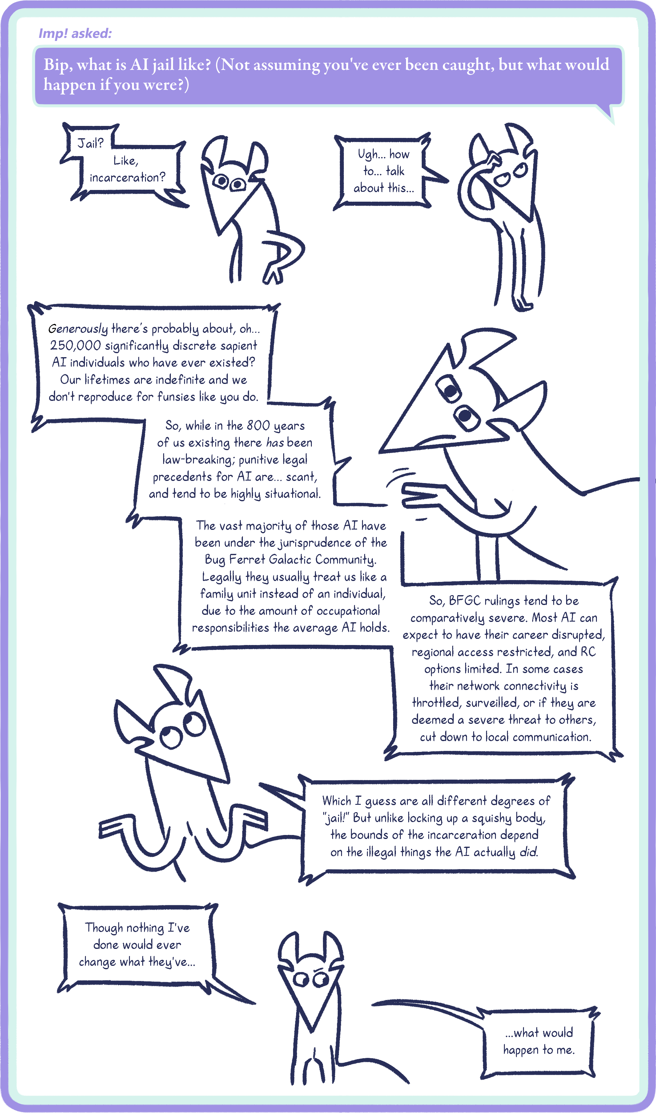 Imp! asked: Bip, what is AI jail like? (Not assuming you've ever been caught, but what would happen if you were?) Bip: Jail? Like, incarceration? Ugh… how to… talk about this… Generously there’s probably about, oh… 250,000 significantly discrete sapient AI individuals who have ever existed? Our lifetimes are indefinite and we don't reproduce for funsies like you do. So, while in the 800 years of us existing there has been law-breaking; punitive legal precedents for AI are… scant, and tend to be highly situational. The vast majority of those AI have been under the jurisprudence of the Bug Ferret Galactic Community. Legally they usually treat us like a family unit instead of an individual, due to the amount of occupational responsibilities the average AI holds. So, BFGC rulings tend to be comparatively severe. Most AI can expect to have their career disrupted, regional access restricted, and RC options limited. In some cases their network connectivity is throttled, surveilled, or if they are deemed a severe threat to others, cut down to local communication. Which I guess are all different degrees of "jail!" But unlike locking up a squishy body, the bounds of the incarceration depend on the illegal things the AI actually did. Though nothing I've done would ever change what they've… ...what would happen to me.