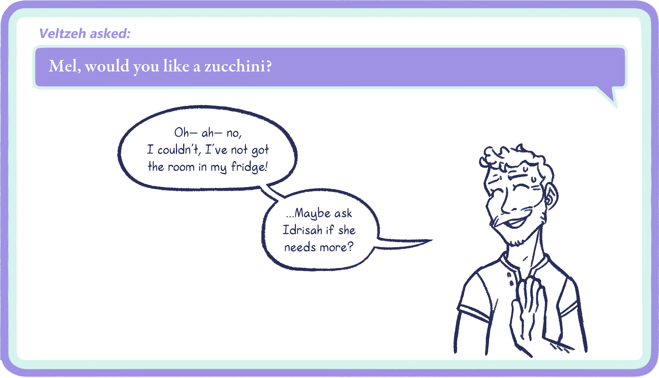 Veltzeh asked: Mel, would you like a zucchini? Mel: Oh— ah— no, I couldn’t, I’ve not got the room in my fridge! …Maybe ask Idrisah if she needs more?